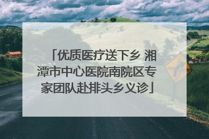 优质医疗送下乡 湘潭市中心医院南院区专家团队赴排头乡义诊