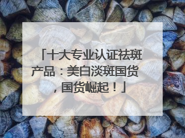 十大专业认证祛斑产品：美白淡斑国货，国货崛起！