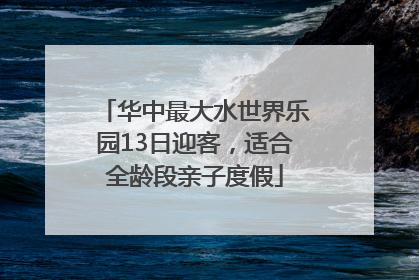 华中最大水世界乐园13日迎客，适合全龄段亲子度假