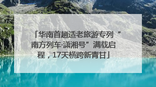 华南首趟适老旅游专列“南方列车·潇湘号”满载启程，17天横跨新青甘