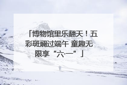 博物馆里乐翻天！五彩斑斓过端午 童趣无限享“六·一”