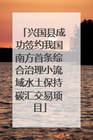 兴国县成功签约我国南方首条综合治理小流域水土保持碳汇交易项目