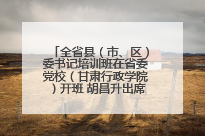 全省县（市、区）委书记培训班在省委党校（甘肃行政学院）开班 胡昌升出席开班式并讲话