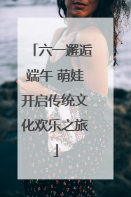 六一邂逅端午 萌娃开启传统文化欢乐之旅