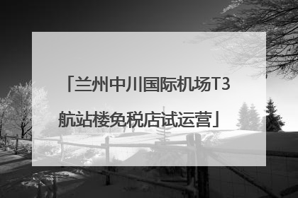 兰州中川国际机场T3航站楼免税店试运营