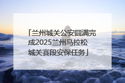兰州城关公安圆满完成2025兰州马拉松城关赛段安保任务