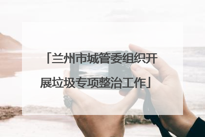 兰州市城管委组织开展垃圾专项整治工作
