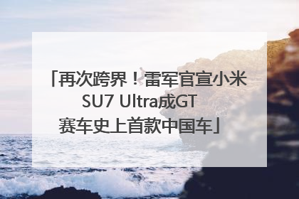 再次跨界！雷军官宣小米SU7 Ultra成GT赛车史上首款中国车