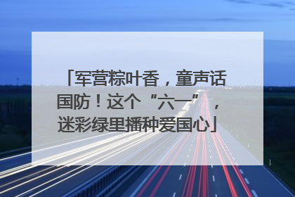 军营粽叶香，童声话国防！这个“六一”，迷彩绿里播种爱国心
