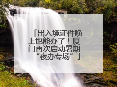 出入境证件晚上也能办了！厦门再次启动暑期“夜办专场”