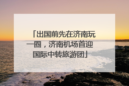 出国前先在济南玩一圈，济南机场首迎国际中转旅游团