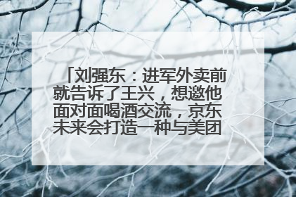 刘强东：进军外卖前就告诉了王兴，想邀他面对面喝酒交流，京东未来会打造一种与美团不同的商业模式