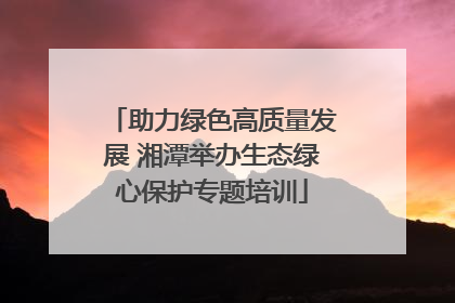 助力绿色高质量发展 湘潭举办生态绿心保护专题培训