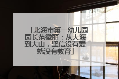 北海市第一幼儿园园长范徽丽：从大海到大山，坚信没有爱就没有教育