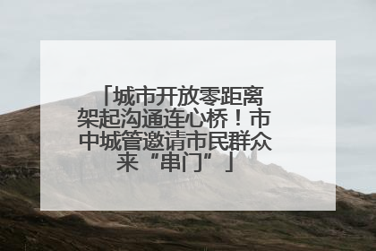城市开放零距离 架起沟通连心桥！市中城管邀请市民群众来“串门”