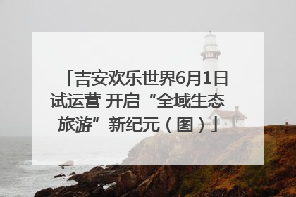 吉安欢乐世界6月1日试运营 开启“全域生态旅游”新纪元（图）
