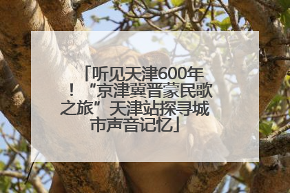 听见天津600年！“京津冀晋蒙民歌之旅”天津站探寻城市声音记忆