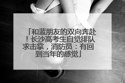 和蓝朋友的双向奔赴！长沙高考生自觉排队求击掌，消防员：有回到当年的感觉
