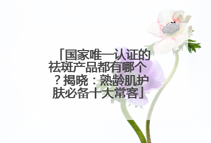 国家唯一认证的祛斑产品都有哪个？揭晓：熟龄肌护肤必备十大常客