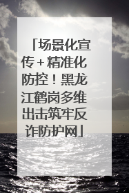 场景化宣传＋精准化防控！黑龙江鹤岗多维出击筑牢反诈防护网