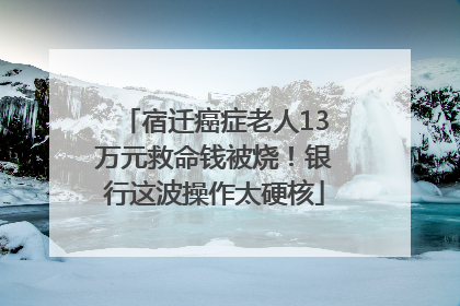 宿迁癌症老人13万元救命钱被烧！银行这波操作太硬核