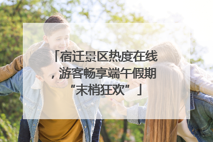 宿迁景区热度在线，游客畅享端午假期“末梢狂欢”