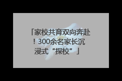 家校共育双向奔赴！300余名家长沉浸式“探校”