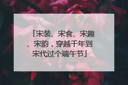 宋装、宋食、宋趣、宋韵，穿越千年到宋代过个端午节