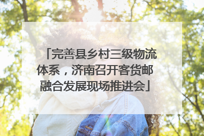 完善县乡村三级物流体系，济南召开客货邮融合发展现场推进会