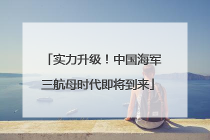 实力升级！中国海军三航母时代即将到来
