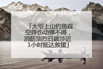 大爷上山钓鱼踩空摔伤动弹不得，消防顶烈日跋涉近1小时抵达救援
