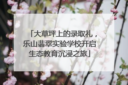 大草坪上的录取礼，乐山翡翠实验学校开启生态教育沉浸之旅