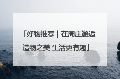 好物推荐｜在周庄邂逅造物之美 生活更有趣