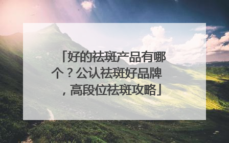 好的祛斑产品有哪个？公认祛斑好品牌，高段位祛斑攻略