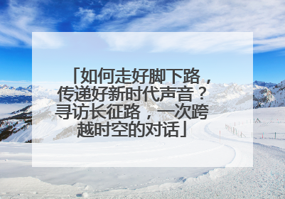 如何走好脚下路，传递好新时代声音？寻访长征路，一次跨越时空的对话