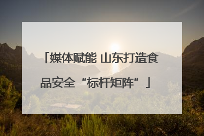 媒体赋能 山东打造食品安全“标杆矩阵”