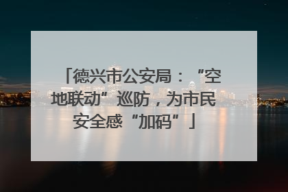 德兴市公安局：“空地联动”巡防，为市民安全感“加码”