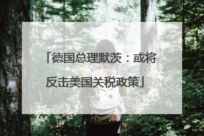 德国总理默茨：或将反击美国关税政策
