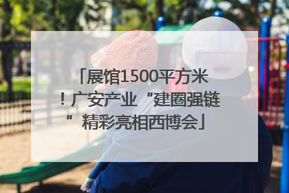 展馆1500平方米！广安产业“建圈强链”精彩亮相西博会