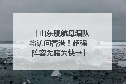 山东舰航母编队将访问香港！超强阵容先睹为快→