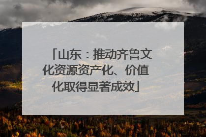 山东：推动齐鲁文化资源资产化、价值化取得显著成效