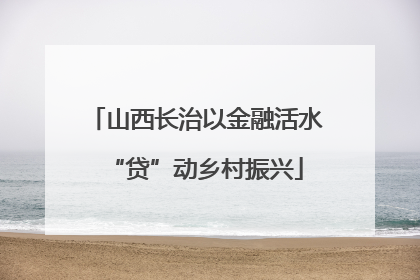 山西长治以金融活水“贷”动乡村振兴