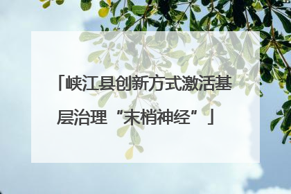 峡江县创新方式激活基层治理“末梢神经”