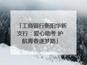 工商银行衡阳华新支行：爱心助考 护航青春逐梦路