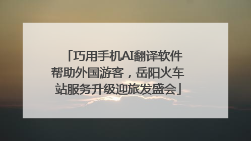 巧用手机AI翻译软件帮助外国游客，岳阳火车站服务升级迎旅发盛会