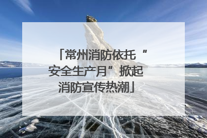 常州消防依托“安全生产月”掀起消防宣传热潮