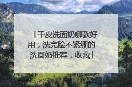干皮洗面奶哪款好用，洗完脸不紧绷的洗面奶推荐，收藏