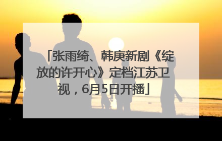 张雨绮、韩庚新剧《绽放的许开心》定档江苏卫视，6月5日开播