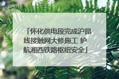 怀化供电段完成沪昆线接触网大修施工 护航湘西铁路枢纽安全