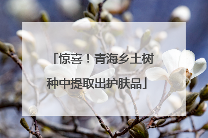 惊喜！青海乡土树种中提取出护肤品